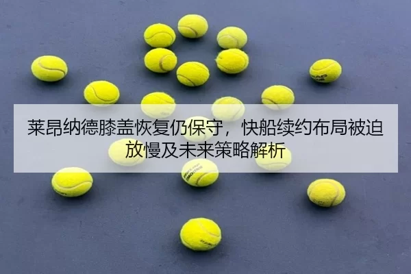 莱昂纳德膝盖恢复仍保守，快船续约布局被迫放慢及未来策略解析