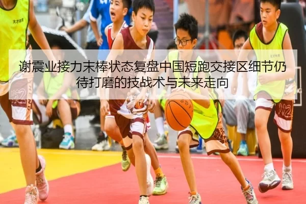 谢震业接力末棒状态复盘中国短跑交接区细节仍待打磨的技战术与未来走向