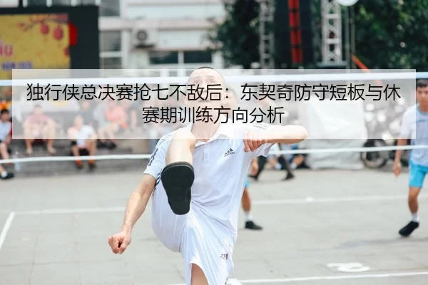 独行侠总决赛抢七不敌后：东契奇防守短板与休赛期训练方向分析